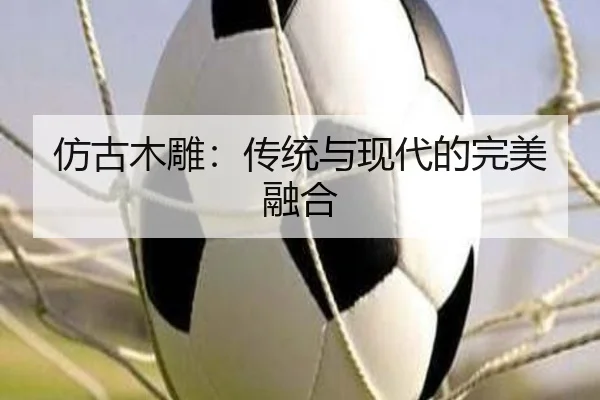 仿古木雕：传统与现代的完美融合