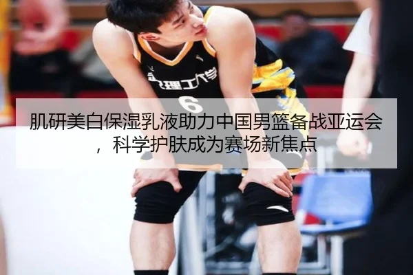 肌研美白保湿乳液助力中国男篮备战亚运会，科学护肤成为赛场新焦点