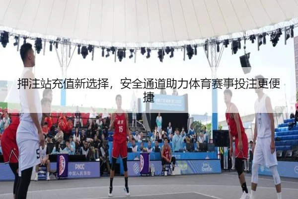 押注站充值新选择，安全通道助力体育赛事投注更便捷
